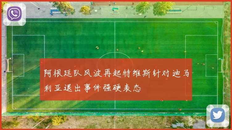 阿根廷队风波再起特维斯针对迪马利亚退出事件强硬表态